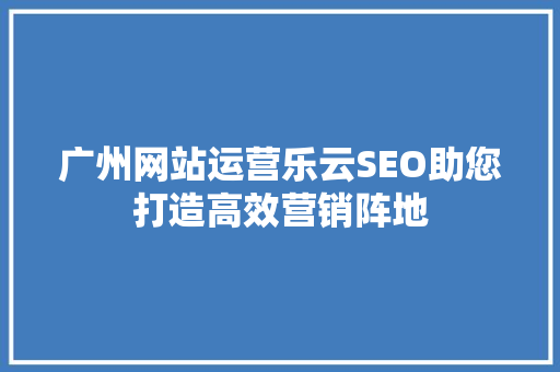广州网站运营乐云SEO助您打造高效营销阵地