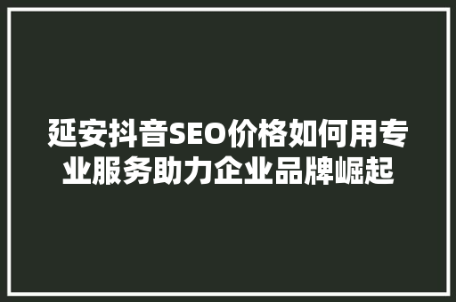 延安抖音SEO价格如何用专业服务助力企业品牌崛起