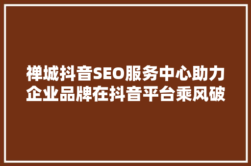 禅城抖音SEO服务中心助力企业品牌在抖音平台乘风破浪