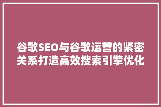 谷歌SEO与谷歌运营的紧密关系打造高效搜索引擎优化步骤