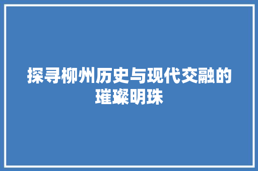 探寻柳州历史与现代交融的璀璨明珠