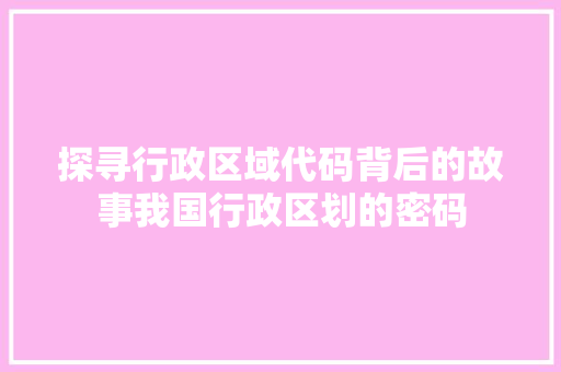 探寻行政区域代码背后的故事我国行政区划的密码