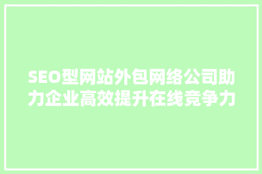 SEO型网站外包网络公司助力企业高效提升在线竞争力