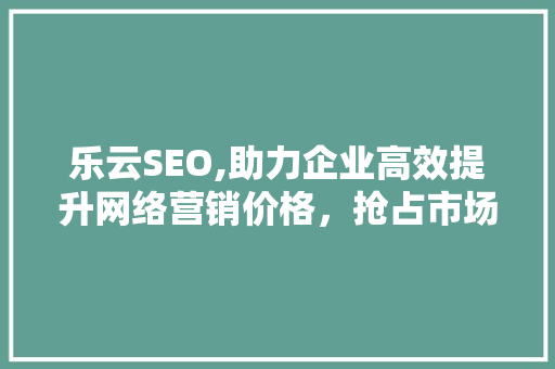 乐云SEO,助力企业高效提升网络营销价格，抢占市场先机