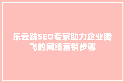 乐云践SEO专家助力企业腾飞的网络营销步骤