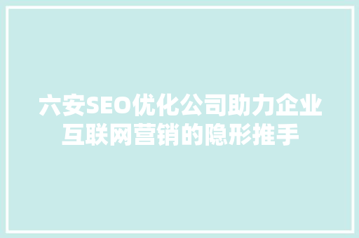 六安SEO优化公司助力企业互联网营销的隐形推手