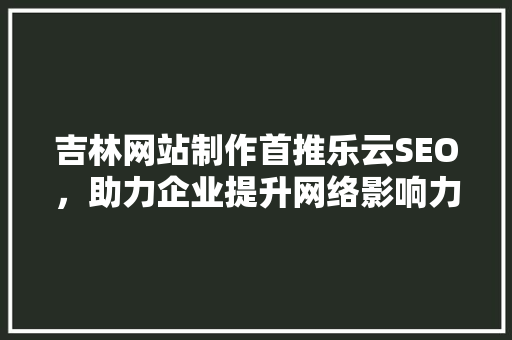 吉林网站制作首推乐云SEO，助力企业提升网络影响力