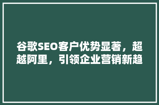 谷歌SEO客户优势显著，超越阿里，引领企业营销新趋势