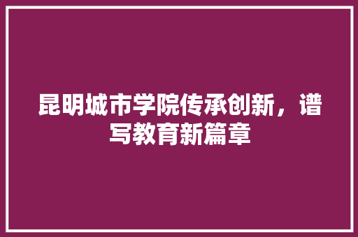 昆明城市学院传承创新，谱写教育新篇章