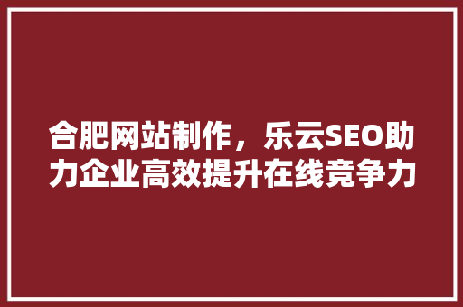 合肥网站制作，乐云SEO助力企业高效提升在线竞争力