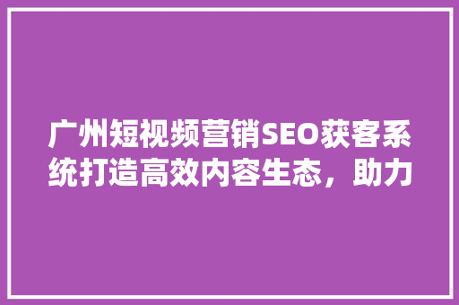 广州短视频营销SEO获客系统打造高效内容生态，助力企业腾飞