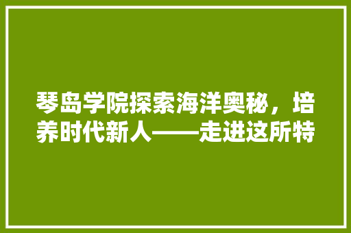 琴岛学院探索海洋奥秘，培养时代新人——走进这所特色鲜明的学院