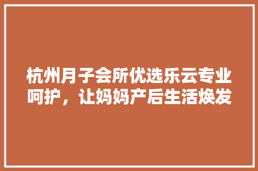 杭州月子会所优选乐云专业呵护，让妈妈产后生活焕发光彩