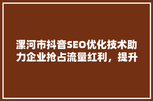 漯河市抖音SEO优化技术助力企业抢占流量红利，提升品牌影响力