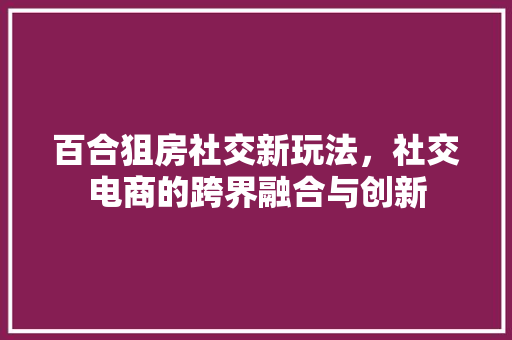 百合狙房社交新玩法，社交电商的跨界融合与创新
