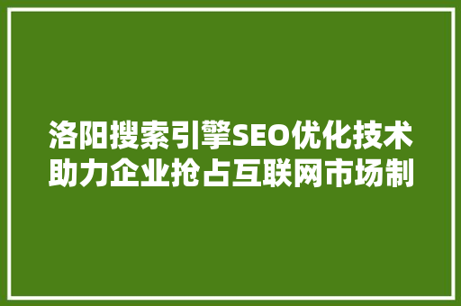 洛阳搜索引擎SEO优化技术助力企业抢占互联网市场制高点