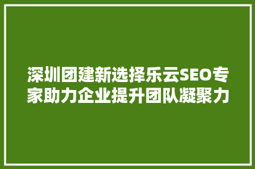 深圳团建新选择乐云SEO专家助力企业提升团队凝聚力与竞争力