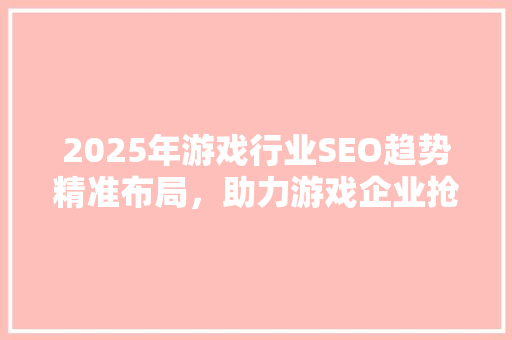 2025年游戏行业SEO趋势精准布局，助力游戏企业抢占市场先机