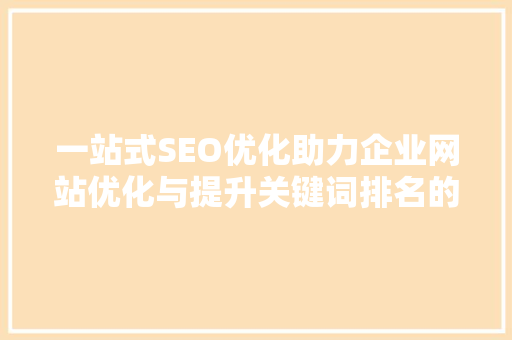 一站式SEO优化助力企业网站优化与提升关键词排名的方法