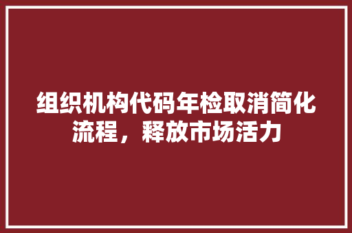 组织机构代码年检取消简化流程，释放市场活力