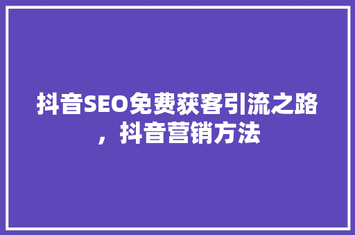 抖音SEO免费获客引流之路，抖音营销方法
