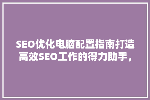 SEO优化电脑配置指南打造高效SEO工作的得力助手，成本分析
