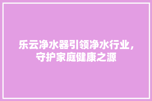 乐云净水器引领净水行业，守护家庭健康之源