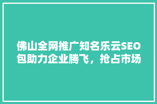 佛山全网推广知名乐云SEO包助力企业腾飞，抢占市场先机