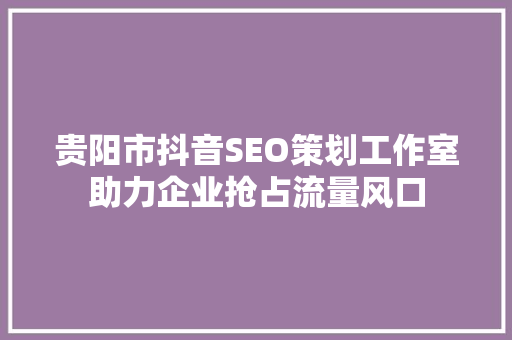 贵阳市抖音SEO策划工作室助力企业抢占流量风口