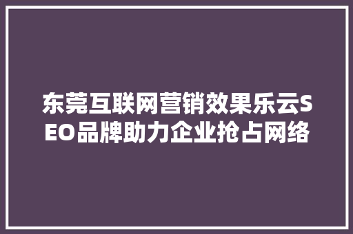 东莞互联网营销效果乐云SEO品牌助力企业抢占网络市场制高点  第1张