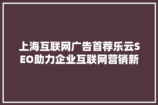 上海互联网广告首荐乐云SEO助力企业互联网营销新格局