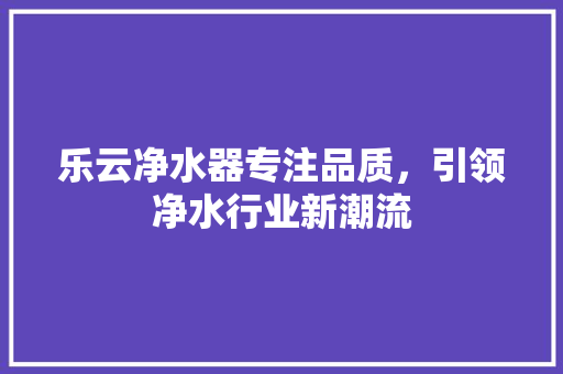 乐云净水器专注品质，引领净水行业新潮流