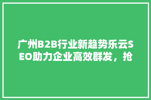 广州B2B行业新趋势乐云SEO助力企业高效群发，抢占市场先机