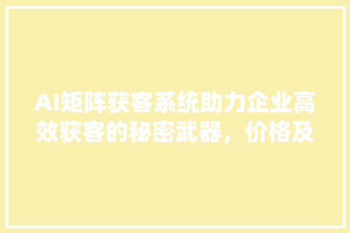 AI矩阵获客系统助力企业高效获客的秘密武器，价格及优势解读