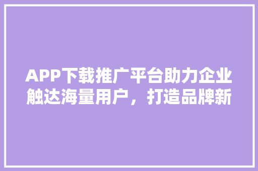 APP下载推广平台助力企业触达海量用户，打造品牌新高度