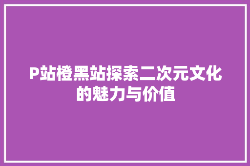 P站橙黑站探索二次元文化的魅力与价值