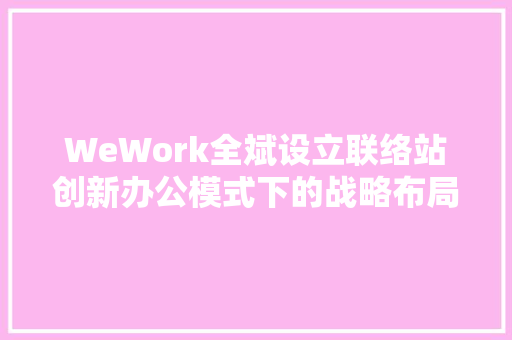 WeWork全斌设立联络站创新办公模式下的战略布局