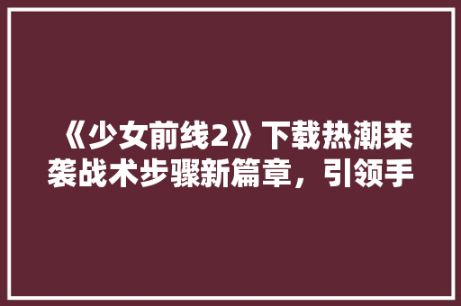 《少女前线2》下载热潮来袭战术步骤新篇章，引领手游潮流