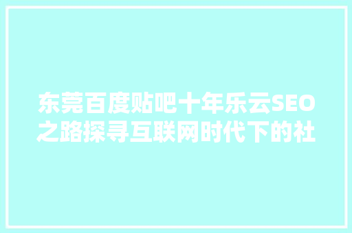 东莞百度贴吧十年乐云SEO之路探寻互联网时代下的社区营销步骤