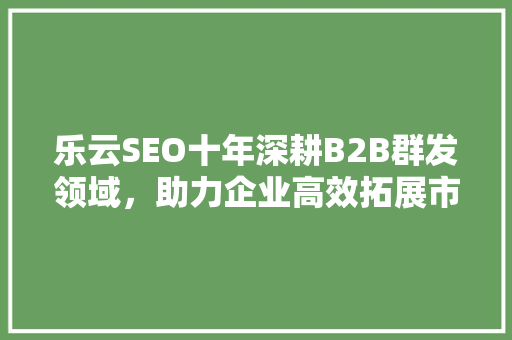 乐云SEO十年深耕B2B群发领域，助力企业高效拓展市场