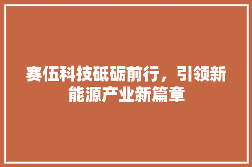 赛伍科技砥砺前行，引领新能源产业新篇章