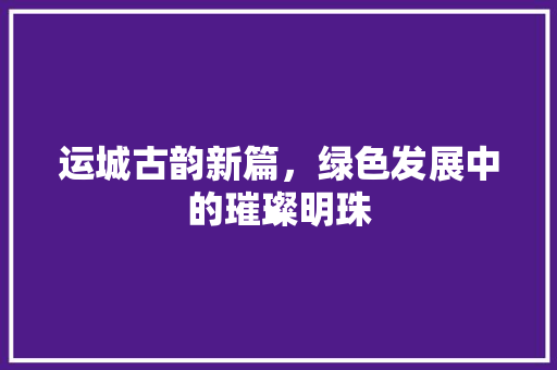 运城古韵新篇，绿色发展中的璀璨明珠