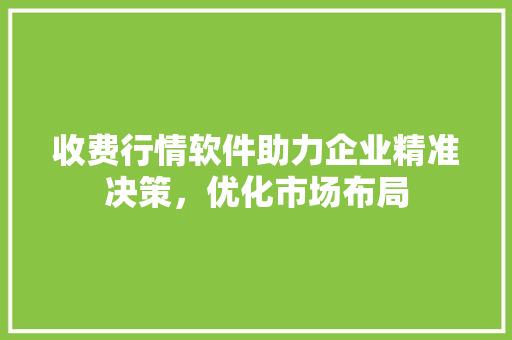 收费行情软件助力企业精准决策，优化市场布局