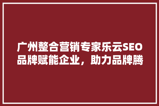 广州整合营销专家乐云SEO品牌赋能企业，助力品牌腾飞