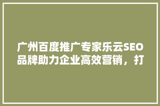 广州百度推广专家乐云SEO品牌助力企业高效营销，打造品牌新高度