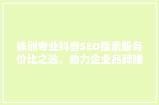 株洲专业抖音SEO搜索服务价比之选，助力企业品牌腾飞