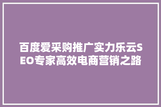 百度爱采购推广实力乐云SEO专家高效电商营销之路