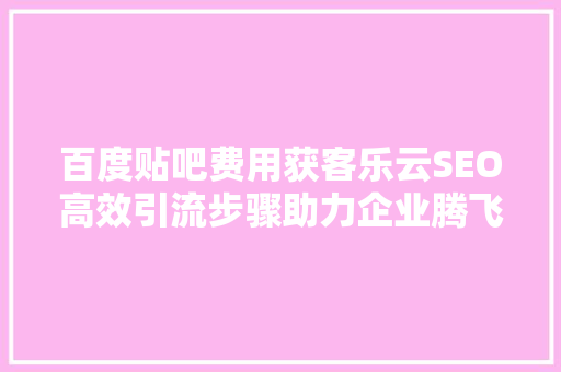 百度贴吧费用获客乐云SEO高效引流步骤助力企业腾飞