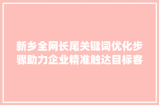 新乡全网长尾关键词优化步骤助力企业精准触达目标客户_新乡全网长尾关键词优化