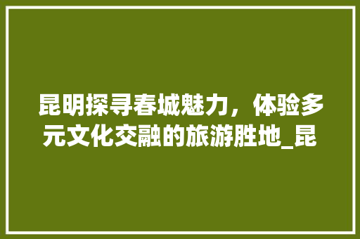 昆明探寻春城魅力，体验多元文化交融的旅游胜地_昆明关键词优化标题